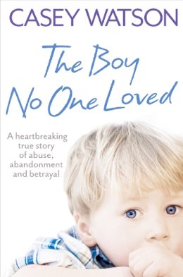 Casey Watson - The Boy No One Loved: A Heartbreaking True Story of Abuse, Abandonment and Betrayal - 9780007436569 - V9780007436569