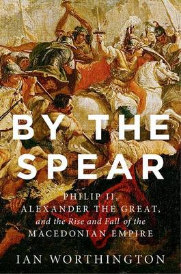 Ian Worthington - By the Spear: Philip II, Alexander the Great, and the Rise and Fall of the Macedonian Empire - 9780190614645 - V9780190614645