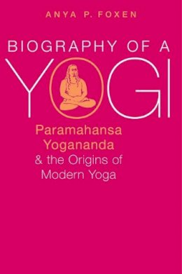 Anya P. Foxen - Biography of a Yogi: Paramahansa Yogananda and the Origins of Modern Yoga - 9780190668051 - V9780190668051