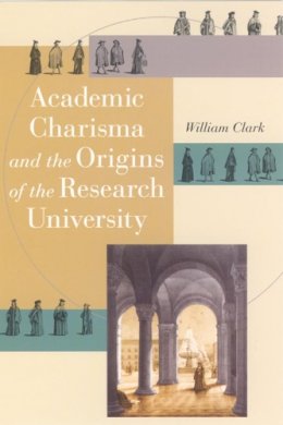 William Clark - Academic Charisma and the Origins of the Research University - 9780226109213 - V9780226109213