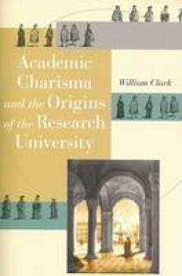 William Clark - Academic Charisma and the Origins of the Research University - 9780226109220 - V9780226109220