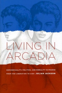 Julian Jackson - Living in Arcadia: Homosexuality, Politics, and Morality in France from the Liberation to AIDS - 9780226389257 - V9780226389257