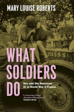 Mary Louise Roberts - What Soldiers Do: Sex and the American GI in World War II France - 9780226923116 - V9780226923116