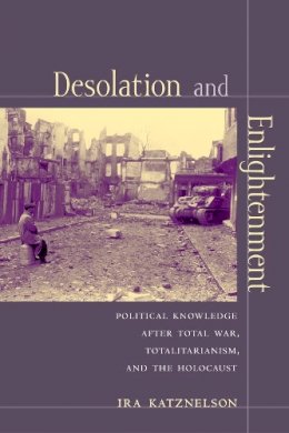 Ira Katznelson - Desolation and Enlightenment: Political Knowledge After Total War, Totalitarianism, and the Holocaust - 9780231111959 - V9780231111959
