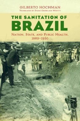 Gilberto Hochman - The Sanitation of Brazil: Nation, State, and Public Health, 1889-1930 - 9780252040610 - V9780252040610