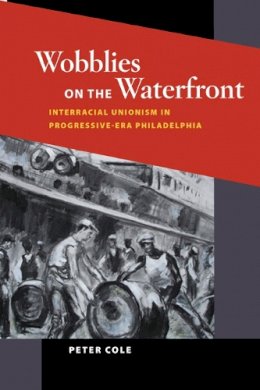Peter Cole - Wobblies on the Waterfront: Interracial Unionism in Progressive-Era Philadelphia - 9780252079283 - V9780252079283