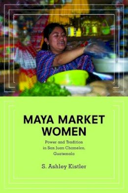 S. Ashley Kistler - Maya Market Women: Power and Tradition in San Juan Chamelco, Guatemala - 9780252079887 - V9780252079887