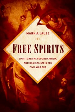 Mark A. Lause - Free Spirits: Spiritualism, Republicanism, and Radicalism in the Civil War Era - 9780252081750 - V9780252081750
