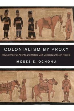 Moses E. Ochonu - Colonialism by Proxy: Hausa Imperial Agents and Middle Belt Consciousness in Nigeria - 9780253011619 - V9780253011619