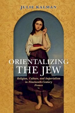 Julie Kalman - Orientalizing the Jew: Religion, Culture, and Imperialism in Nineteenth-Century France - 9780253024275 - V9780253024275
