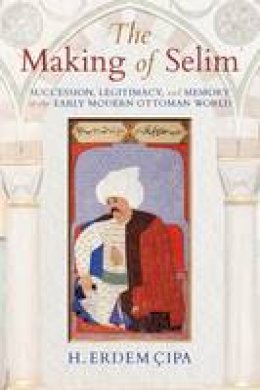 H. Erdem Cipa - The Making of Selim: Succession, Legitimacy, and Memory in the Early Modern Ottoman World - 9780253024282 - V9780253024282
