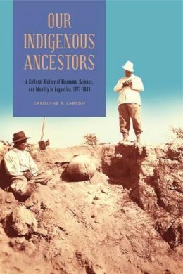 Carolyne R. Larson - Our Indigenous Ancestors: A Cultural History of Museums, Science, and Identity in Argentina, 1877–1943 - 9780271066967 - V9780271066967
