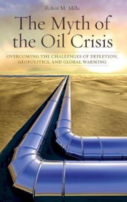 Robin M. Mills - The Myth of the Oil Crisis: Overcoming the Challenges of Depletion, Geopolitics, and Global Warming - 9780313354793 - V9780313354793