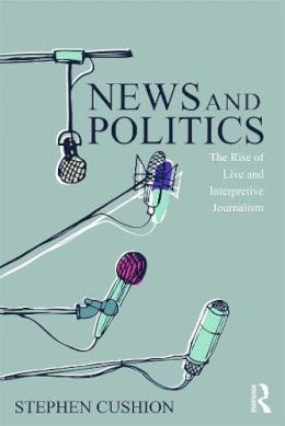 Stephen Cushion - News and Politics: The Rise of Live and Interpretive Journalism - 9780415744713 - V9780415744713