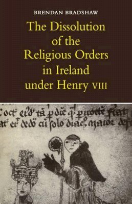 Brendan Bradshaw - The Dissolution of the Religious Orders in Ireland Under Henry VIII - 9780521076364 - 9780521076364