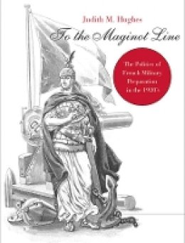 Judith M. Hughes - To the Maginot Line: The Politics of French Military Preparation in the 1920’s - 9780674023864 - V9780674023864