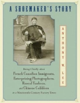 Anthony W. Lee - A Shoemaker´s Story: Being Chiefly about French Canadian Immigrants, Enterprising Photographers, Rascal Yankees, and Chinese Cobblers in a Nineteenth-Century Factory Town - 9780691133256 - V9780691133256