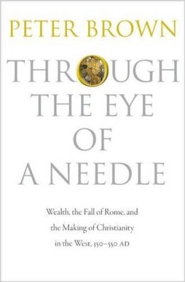 Peter Brown - Through the Eye of a Needle: Wealth, the Fall of Rome, and the Making of Christianity in the West, 350-550 AD - 9780691152905 - 9780691152905