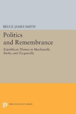 Bruce James Smith - Politics and Remembrance: Republican Themes in Machiavelli, Burke, and Tocqueville - 9780691611877 - V9780691611877