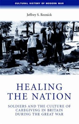 Jeffrey Reznick - Healing the Nation: Soldiers and the Culture of Caregiving in Britain During the Great War - 9780719069758 - V9780719069758