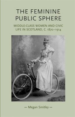 Megan Smitley - The Feminine Public Sphere: Middle–Class Women and Civic Life in Scotland, c. 1870–1914 - 9780719079665 - 9780719079665