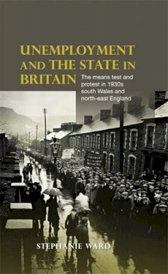 Stephanie Ward - Unemployment and the State in Britain: The Means Test and Protest in 1930s South Wales and North-East England - 9780719086809 - V9780719086809