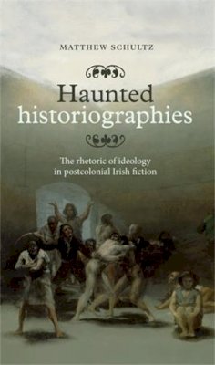 Matthew Schultz - Haunted Historiographies: The Rhetoric of Ideology in Postcolonial Irish Fiction - 9780719090929 - 9780719090929
