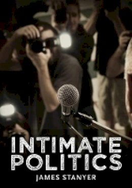 James Stanyer - Intimate Politics: Publicity, Privacy and the Personal Lives of Politicians in Media Saturated Democracies - 9780745644776 - V9780745644776
