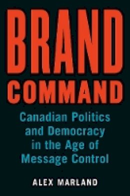 Alex Marland - Brand Command: Canadian Politics and Democracy in the Age of Message Control - 9780774832038 - V9780774832038
