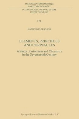 Antonio Clericuzio - Elements, Principles and Corpuscles: A Study of Atomism and Chemistry in the Seventeenth Century (International Archives of the History of Ideas   Archives internationales d'histoire des idées) - 9780792367826 - V9780792367826