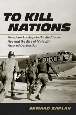 Edward Kaplan - To Kill Nations: American Strategy in the Air-Atomic Age and the Rise of Mutually Assured Destruction - 9780801452482 - V9780801452482