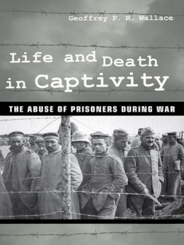 Geoffrey P. R. Wallace - Life and Death in Captivity: The Abuse of Prisoners during War - 9780801453434 - V9780801453434