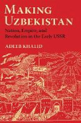 Adeeb Khalid - Making Uzbekistan: Nation, Empire, and Revolution in the Early USSR - 9780801454097 - V9780801454097