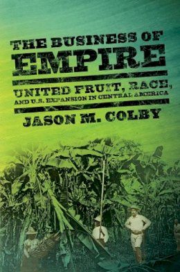 Jason M. Colby - The Business of Empire: United Fruit, Race, and U.S. Expansion in Central America - 9780801478994 - V9780801478994