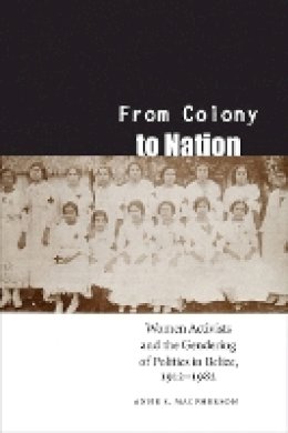 Anne S. Macpherson - From Colony to Nation: Women Activists and the Gendering of Politics in Belize, 1912-1982 - 9780803224926 - V9780803224926