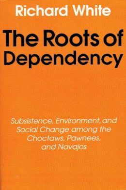 Richard White - The Roots of Dependency: Subsistance, Environment, and Social Change among the Choctaws, Pawnees, and Navajos - 9780803297241 - V9780803297241