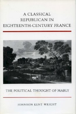 Johnson Kent Wright - A Classical Republican in Eighteenth-Century France: The Political Thought of Mably - 9780804727891 - V9780804727891
