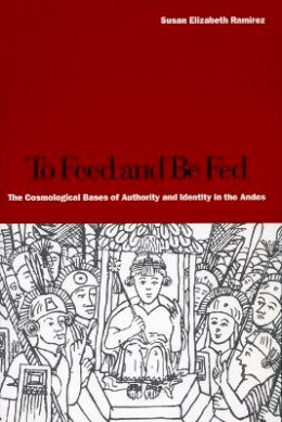 Susan Elizabeth Ramírez - To Feed and Be Fed: The Cosmological Bases of Authority and Identity in the Andes - 9780804749220 - V9780804749220
