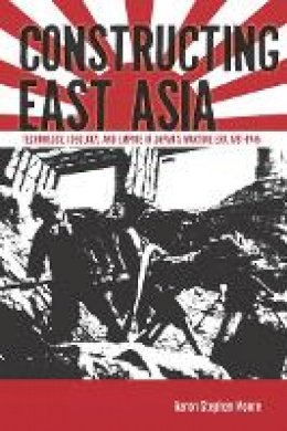 Aaron Stephen Moore - Constructing East Asia: Technology, Ideology, and Empire in Japan’s Wartime Era, 1931-1945 - 9780804785396 - V9780804785396