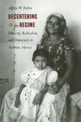 Jeffrey W. Rubin - Decentering the Regime: Ethnicity, Radicalism, and Democracy in Juchitán, Mexico - 9780822320630 - V9780822320630