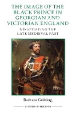 Barbara Gribling - The Image of Edward the Black Prince in Georgian and Victorian England: Negotiating the Late Medieval Past: 99 (Royal Historical Society Studies in History New Series) - 9780861933426 - V9780861933426