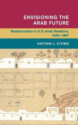 Nathan J. Citino - Global and International History: Envisioning the Arab Future: Modernization in US-Arab Relations, 1945-1967 - 9781107036628 - V9781107036628