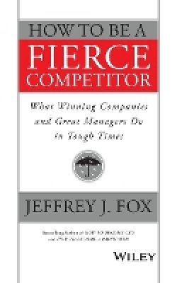 Jeffrey J. Fox - How to Be a Fierce Competitor: What Winning Companies and Great Managers Do in Tough Times - 9781119116523 - V9781119116523 Jeffrey J. Fox - How to Be a Fierce Competitor: What Winning Companies and Great Managers Do in Tough Times - 9781119116523 - V9781119116523