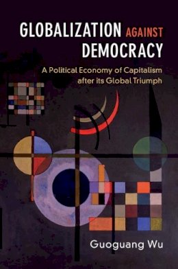 Guoguang Wu - Globalization against Democracy: A Political Economy of Capitalism after its Global Triumph - 9781316640753 - V9781316640753