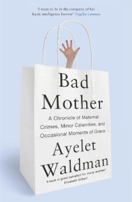 Ayelet Waldman - Bad Mother: A Chronicle of Maternal Crimes, Minor Calamities, and Occasional Moments of Grace - 9781444763157 - V9781444763157