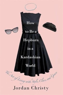 Jordan Christy - How to Be a Hepburn in a Kardashian World: The Art of Living with Style, Class, and Grace - 9781455598663 - V9781455598663