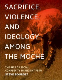 Steve Bourget - Sacrifice, Violence, and Ideology Among the Moche: The Rise of Social Complexity in Ancient Peru - 9781477308738 - V9781477308738