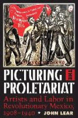 John Lear - Picturing the Proletariat: Artists and Labor in Revolutionary Mexico, 1908–1940 - 9781477311509 - V9781477311509