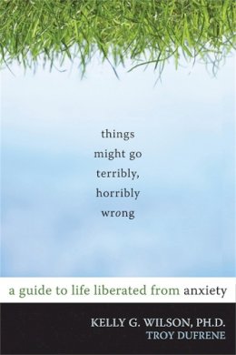 Kelly G. Wilson - Things Might Go Terribly, Horribly Wrong: A Guide to Life Liberated from Anxiety - 9781572247116 - V9781572247116