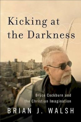 Brian J. Walsh - Kicking at the Darkness – Bruce Cockburn and the Christian Imagination - 9781587432538 - V9781587432538